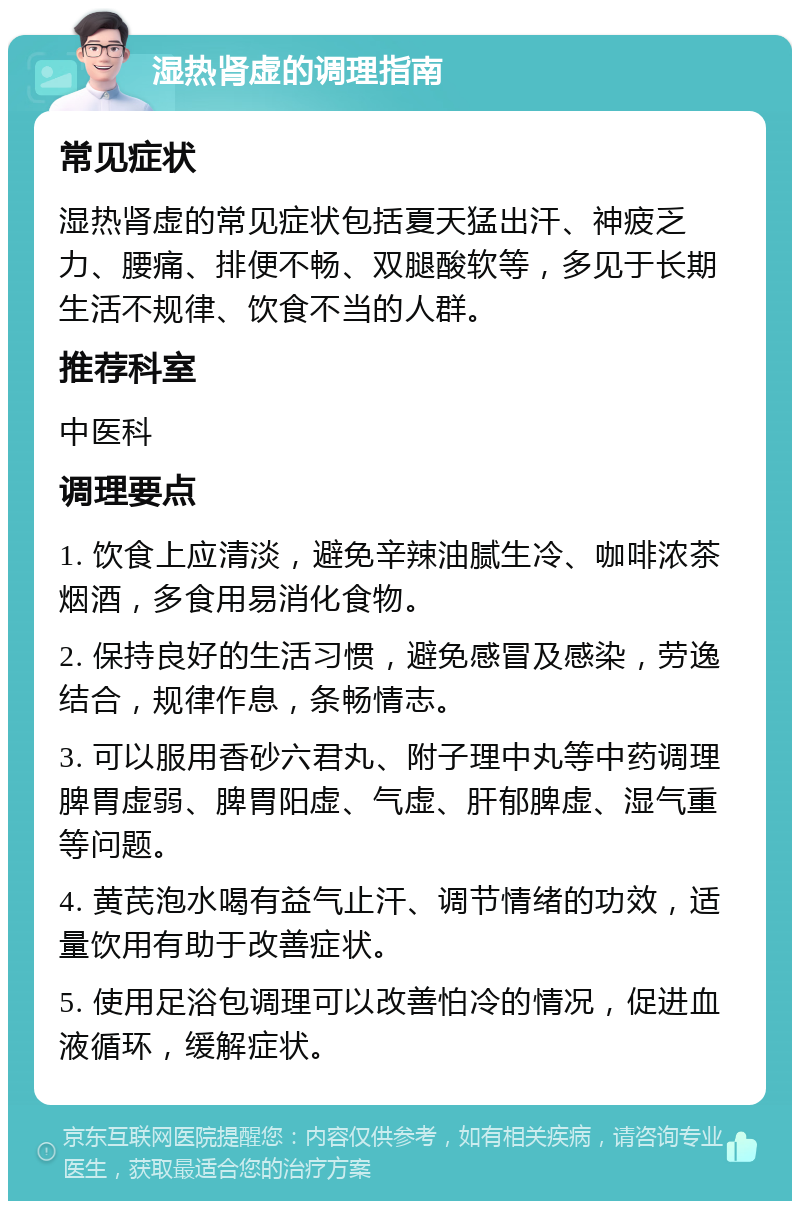 湿热肾虚的调理指南 常见症状 湿热肾虚的常见症状包括夏天猛出汗、神疲乏力、腰痛、排便不畅、双腿酸软等，多见于长期生活不规律、饮食不当的人群。 推荐科室 中医科 调理要点 1. 饮食上应清淡，避免辛辣油腻生冷、咖啡浓茶烟酒，多食用易消化食物。 2. 保持良好的生活习惯，避免感冒及感染，劳逸结合，规律作息，条畅情志。 3. 可以服用香砂六君丸、附子理中丸等中药调理脾胃虚弱、脾胃阳虚、气虚、肝郁脾虚、湿气重等问题。 4. 黄芪泡水喝有益气止汗、调节情绪的功效，适量饮用有助于改善症状。 5. 使用足浴包调理可以改善怕冷的情况，促进血液循环，缓解症状。