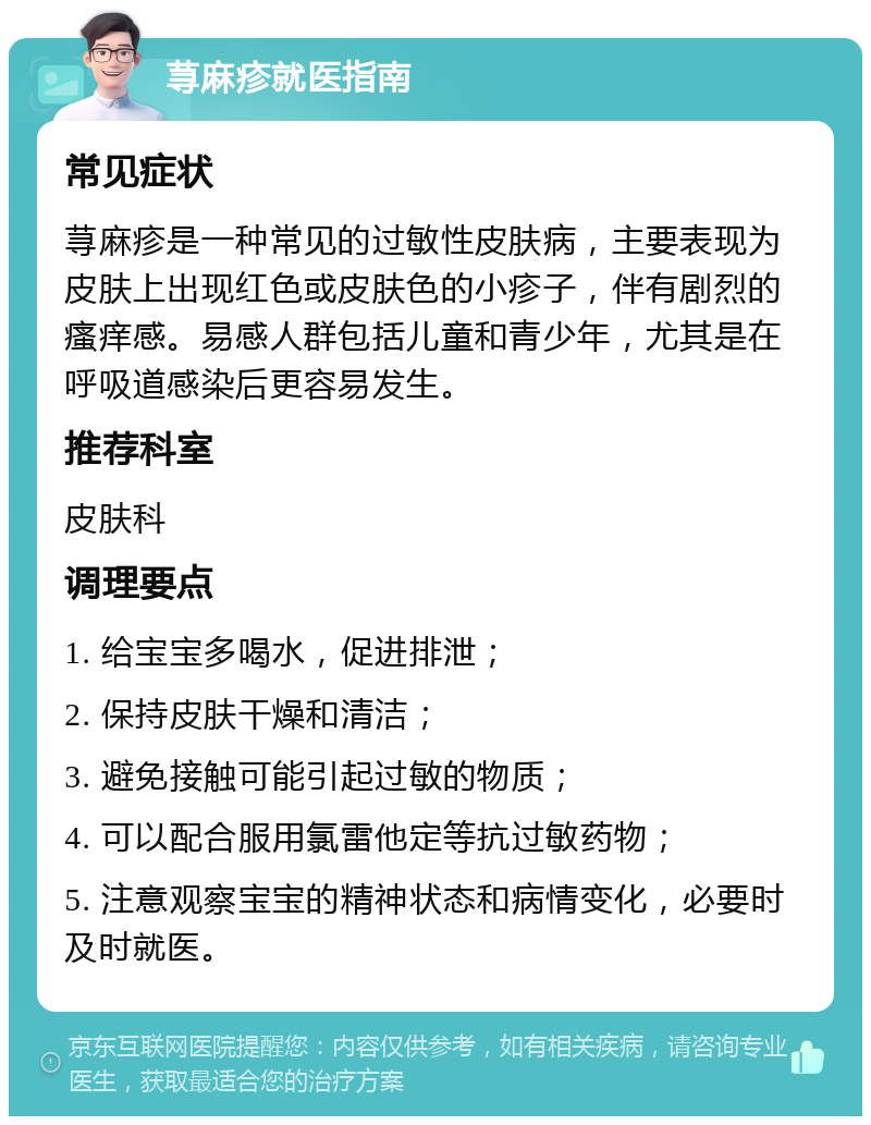 荨麻疹就医指南 常见症状 荨麻疹是一种常见的过敏性皮肤病，主要表现为皮肤上出现红色或皮肤色的小疹子，伴有剧烈的瘙痒感。易感人群包括儿童和青少年，尤其是在呼吸道感染后更容易发生。 推荐科室 皮肤科 调理要点 1. 给宝宝多喝水，促进排泄； 2. 保持皮肤干燥和清洁； 3. 避免接触可能引起过敏的物质； 4. 可以配合服用氯雷他定等抗过敏药物； 5. 注意观察宝宝的精神状态和病情变化，必要时及时就医。