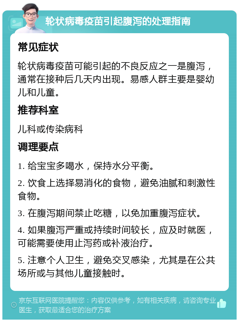 轮状病毒疫苗引起腹泻的处理指南 常见症状 轮状病毒疫苗可能引起的不良反应之一是腹泻，通常在接种后几天内出现。易感人群主要是婴幼儿和儿童。 推荐科室 儿科或传染病科 调理要点 1. 给宝宝多喝水，保持水分平衡。 2. 饮食上选择易消化的食物，避免油腻和刺激性食物。 3. 在腹泻期间禁止吃糖，以免加重腹泻症状。 4. 如果腹泻严重或持续时间较长，应及时就医，可能需要使用止泻药或补液治疗。 5. 注意个人卫生，避免交叉感染，尤其是在公共场所或与其他儿童接触时。