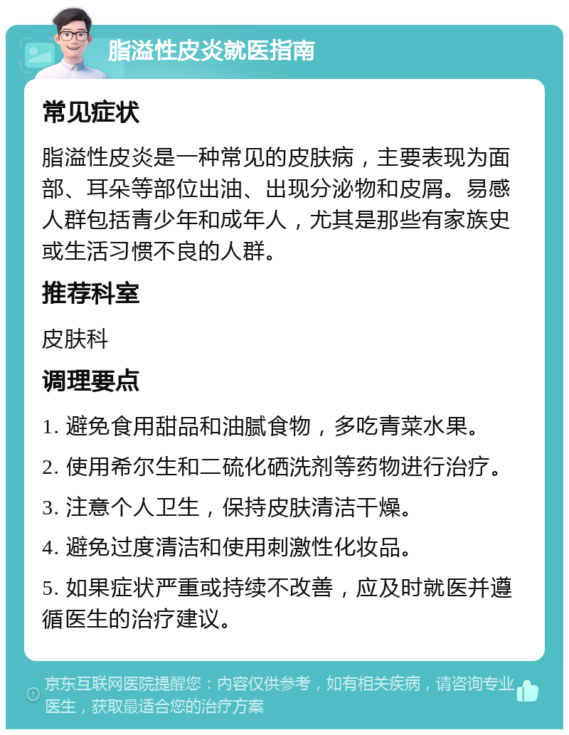 脂溢性皮炎就医指南 常见症状 脂溢性皮炎是一种常见的皮肤病，主要表现为面部、耳朵等部位出油、出现分泌物和皮屑。易感人群包括青少年和成年人，尤其是那些有家族史或生活习惯不良的人群。 推荐科室 皮肤科 调理要点 1. 避免食用甜品和油腻食物，多吃青菜水果。 2. 使用希尔生和二硫化硒洗剂等药物进行治疗。 3. 注意个人卫生，保持皮肤清洁干燥。 4. 避免过度清洁和使用刺激性化妆品。 5. 如果症状严重或持续不改善，应及时就医并遵循医生的治疗建议。