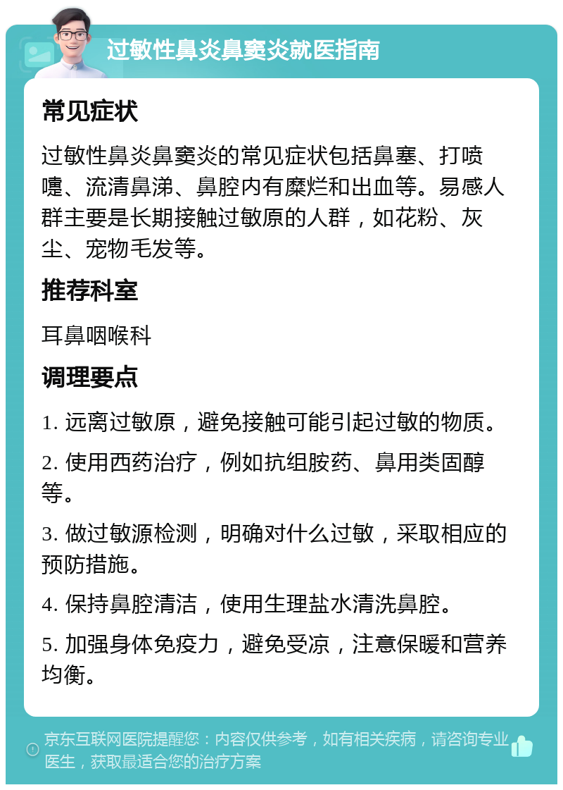 过敏性鼻炎鼻窦炎就医指南 常见症状 过敏性鼻炎鼻窦炎的常见症状包括鼻塞、打喷嚏、流清鼻涕、鼻腔内有糜烂和出血等。易感人群主要是长期接触过敏原的人群，如花粉、灰尘、宠物毛发等。 推荐科室 耳鼻咽喉科 调理要点 1. 远离过敏原，避免接触可能引起过敏的物质。 2. 使用西药治疗，例如抗组胺药、鼻用类固醇等。 3. 做过敏源检测，明确对什么过敏，采取相应的预防措施。 4. 保持鼻腔清洁，使用生理盐水清洗鼻腔。 5. 加强身体免疫力，避免受凉，注意保暖和营养均衡。