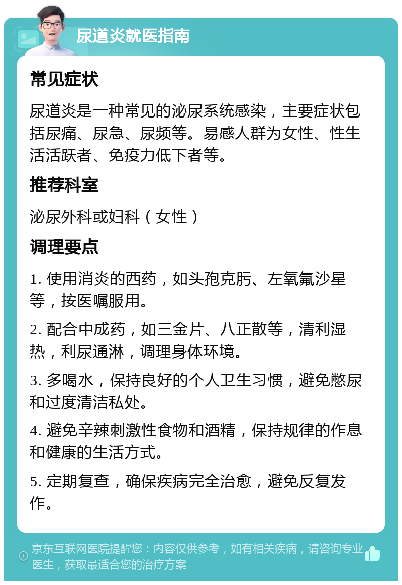 尿道炎就医指南 常见症状 尿道炎是一种常见的泌尿系统感染，主要症状包括尿痛、尿急、尿频等。易感人群为女性、性生活活跃者、免疫力低下者等。 推荐科室 泌尿外科或妇科（女性） 调理要点 1. 使用消炎的西药，如头孢克肟、左氧氟沙星等，按医嘱服用。 2. 配合中成药，如三金片、八正散等，清利湿热，利尿通淋，调理身体环境。 3. 多喝水，保持良好的个人卫生习惯，避免憋尿和过度清洁私处。 4. 避免辛辣刺激性食物和酒精，保持规律的作息和健康的生活方式。 5. 定期复查，确保疾病完全治愈，避免反复发作。