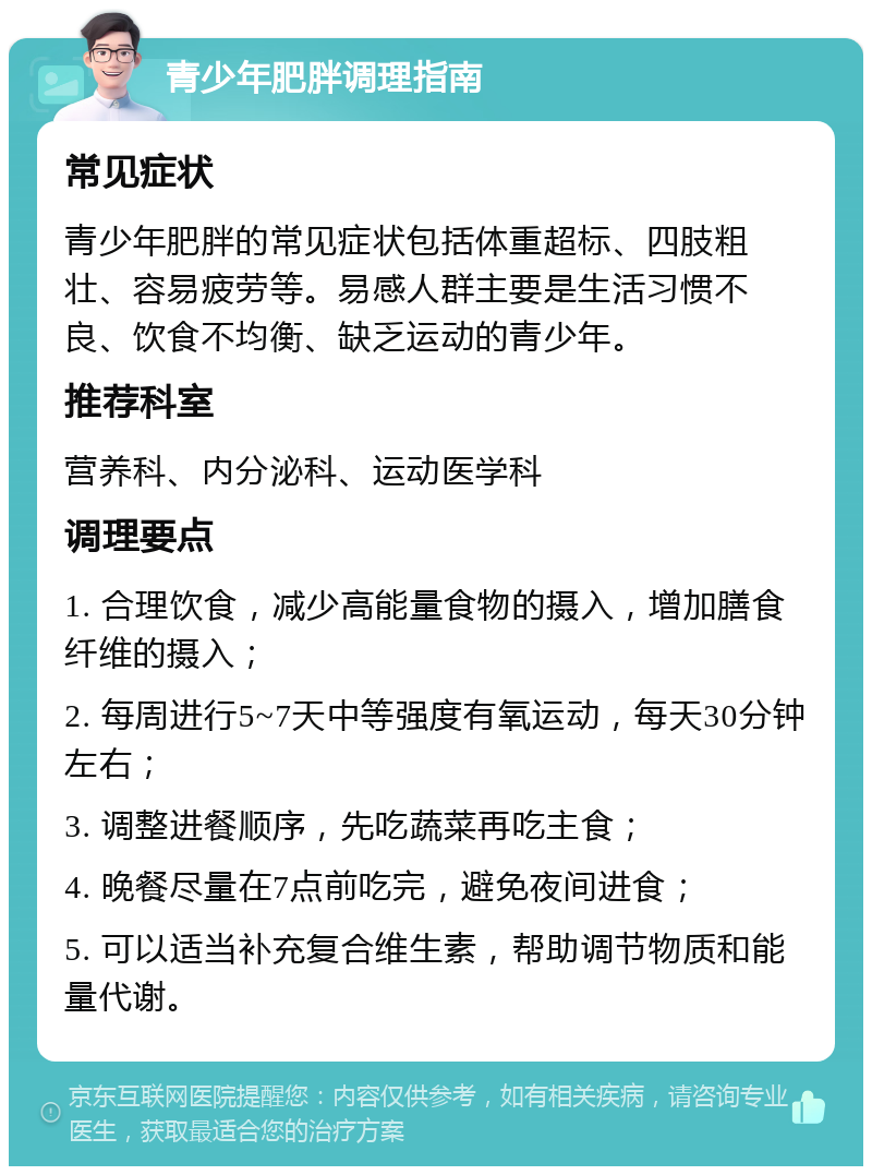 青少年肥胖调理指南 常见症状 青少年肥胖的常见症状包括体重超标、四肢粗壮、容易疲劳等。易感人群主要是生活习惯不良、饮食不均衡、缺乏运动的青少年。 推荐科室 营养科、内分泌科、运动医学科 调理要点 1. 合理饮食，减少高能量食物的摄入，增加膳食纤维的摄入； 2. 每周进行5~7天中等强度有氧运动，每天30分钟左右； 3. 调整进餐顺序，先吃蔬菜再吃主食； 4. 晚餐尽量在7点前吃完，避免夜间进食； 5. 可以适当补充复合维生素，帮助调节物质和能量代谢。