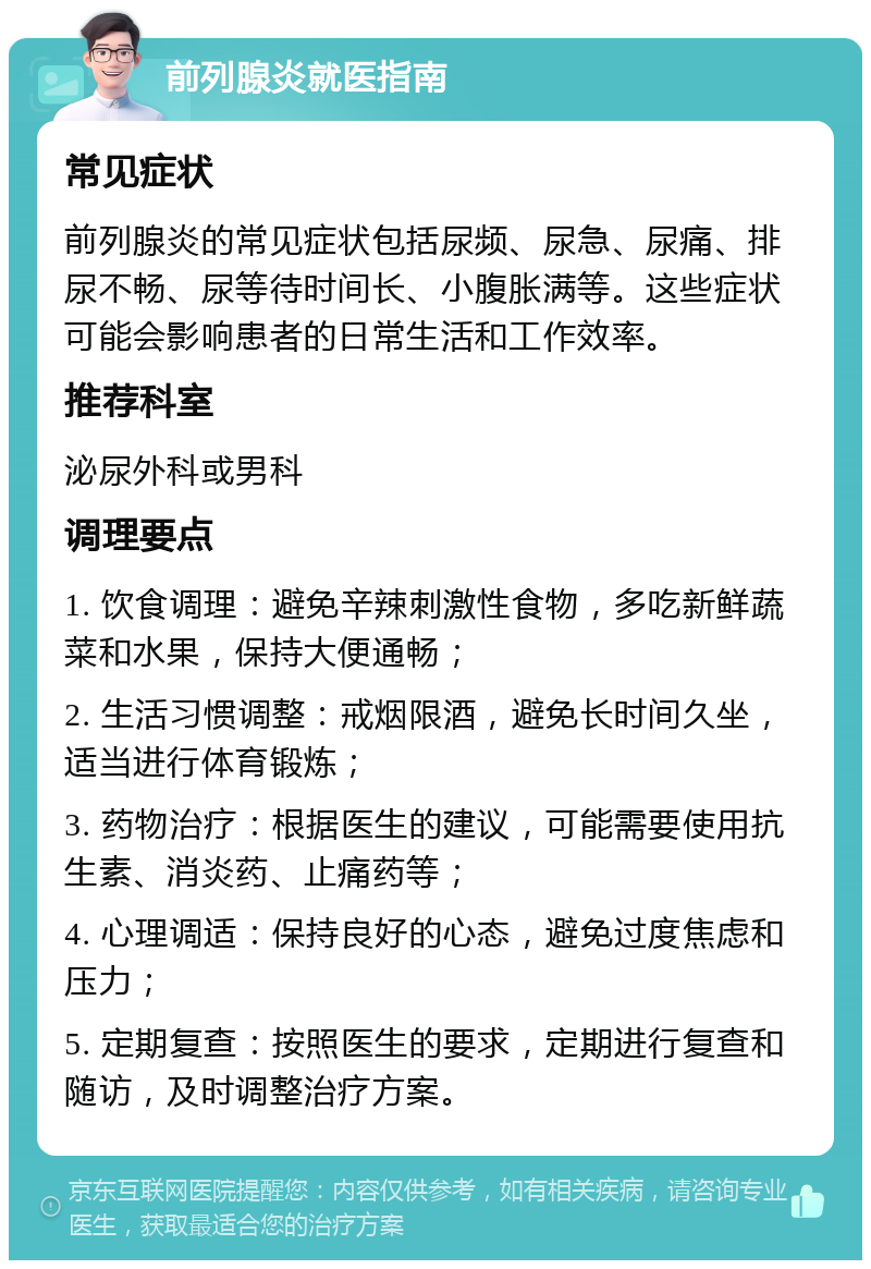 前列腺炎就医指南 常见症状 前列腺炎的常见症状包括尿频、尿急、尿痛、排尿不畅、尿等待时间长、小腹胀满等。这些症状可能会影响患者的日常生活和工作效率。 推荐科室 泌尿外科或男科 调理要点 1. 饮食调理：避免辛辣刺激性食物，多吃新鲜蔬菜和水果，保持大便通畅； 2. 生活习惯调整：戒烟限酒，避免长时间久坐，适当进行体育锻炼； 3. 药物治疗：根据医生的建议，可能需要使用抗生素、消炎药、止痛药等； 4. 心理调适：保持良好的心态，避免过度焦虑和压力； 5. 定期复查：按照医生的要求，定期进行复查和随访，及时调整治疗方案。