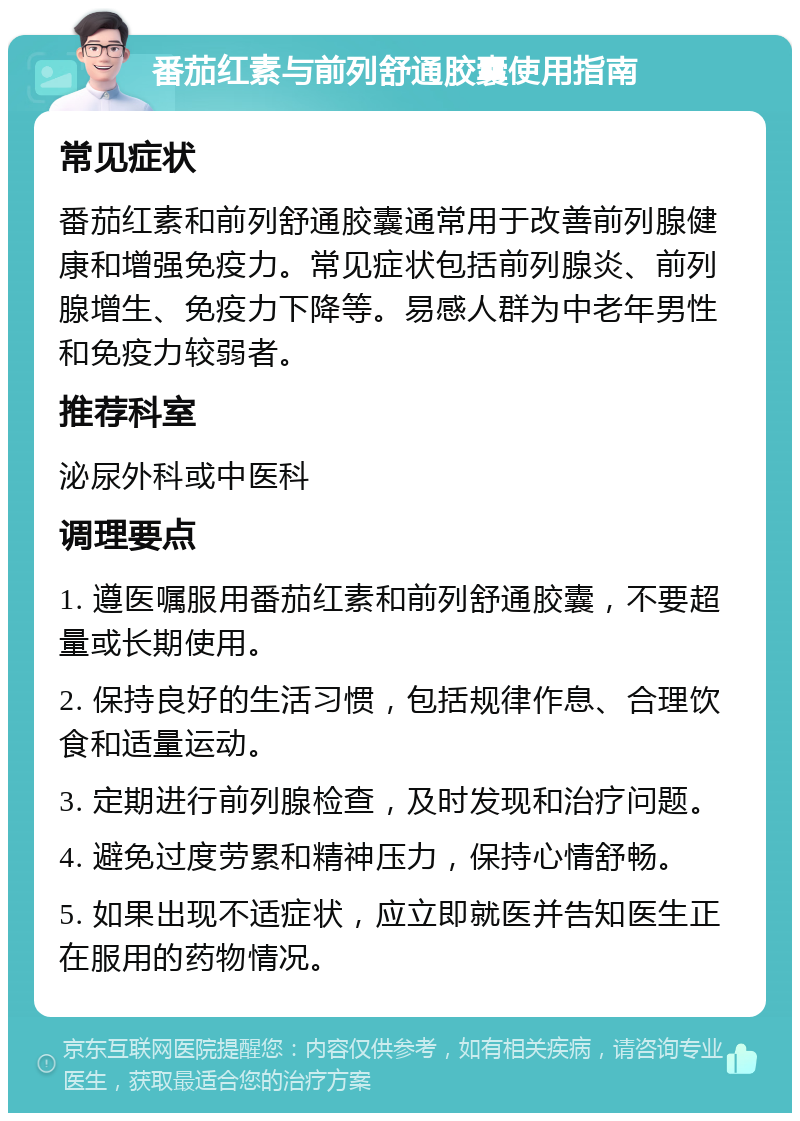 番茄红素与前列舒通胶囊使用指南 常见症状 番茄红素和前列舒通胶囊通常用于改善前列腺健康和增强免疫力。常见症状包括前列腺炎、前列腺增生、免疫力下降等。易感人群为中老年男性和免疫力较弱者。 推荐科室 泌尿外科或中医科 调理要点 1. 遵医嘱服用番茄红素和前列舒通胶囊，不要超量或长期使用。 2. 保持良好的生活习惯，包括规律作息、合理饮食和适量运动。 3. 定期进行前列腺检查，及时发现和治疗问题。 4. 避免过度劳累和精神压力，保持心情舒畅。 5. 如果出现不适症状，应立即就医并告知医生正在服用的药物情况。