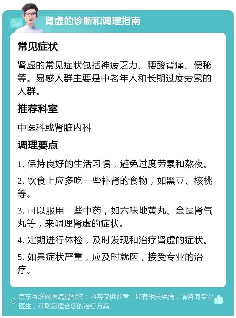 肾虚的诊断和调理指南 常见症状 肾虚的常见症状包括神疲乏力、腰酸背痛、便秘等。易感人群主要是中老年人和长期过度劳累的人群。 推荐科室 中医科或肾脏内科 调理要点 1. 保持良好的生活习惯，避免过度劳累和熬夜。 2. 饮食上应多吃一些补肾的食物，如黑豆、核桃等。 3. 可以服用一些中药，如六味地黄丸、金匮肾气丸等，来调理肾虚的症状。 4. 定期进行体检，及时发现和治疗肾虚的症状。 5. 如果症状严重，应及时就医，接受专业的治疗。