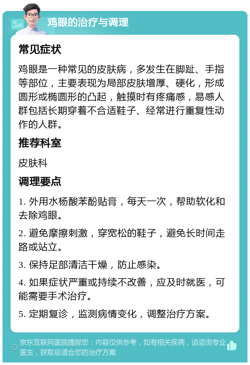 鸡眼的治疗与调理 常见症状 鸡眼是一种常见的皮肤病，多发生在脚趾、手指等部位，主要表现为局部皮肤增厚、硬化，形成圆形或椭圆形的凸起，触摸时有疼痛感，易感人群包括长期穿着不合适鞋子、经常进行重复性动作的人群。 推荐科室 皮肤科 调理要点 1. 外用水杨酸苯酚贴膏，每天一次，帮助软化和去除鸡眼。 2. 避免摩擦刺激，穿宽松的鞋子，避免长时间走路或站立。 3. 保持足部清洁干燥，防止感染。 4. 如果症状严重或持续不改善，应及时就医，可能需要手术治疗。 5. 定期复诊，监测病情变化，调整治疗方案。