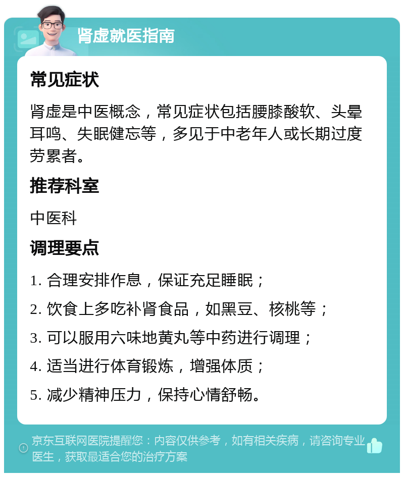 肾虚就医指南 常见症状 肾虚是中医概念，常见症状包括腰膝酸软、头晕耳鸣、失眠健忘等，多见于中老年人或长期过度劳累者。 推荐科室 中医科 调理要点 1. 合理安排作息，保证充足睡眠； 2. 饮食上多吃补肾食品，如黑豆、核桃等； 3. 可以服用六味地黄丸等中药进行调理； 4. 适当进行体育锻炼，增强体质； 5. 减少精神压力，保持心情舒畅。