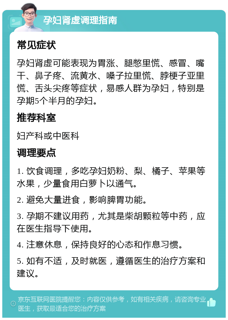 孕妇肾虚调理指南 常见症状 孕妇肾虚可能表现为胃涨、腿憋里慌、感冒、嘴干、鼻子疼、流黄水、嗓子拉里慌、脖梗子亚里慌、舌头尖疼等症状，易感人群为孕妇，特别是孕期5个半月的孕妇。 推荐科室 妇产科或中医科 调理要点 1. 饮食调理，多吃孕妇奶粉、梨、橘子、苹果等水果，少量食用白萝卜以通气。 2. 避免大量进食，影响脾胃功能。 3. 孕期不建议用药，尤其是柴胡颗粒等中药，应在医生指导下使用。 4. 注意休息，保持良好的心态和作息习惯。 5. 如有不适，及时就医，遵循医生的治疗方案和建议。