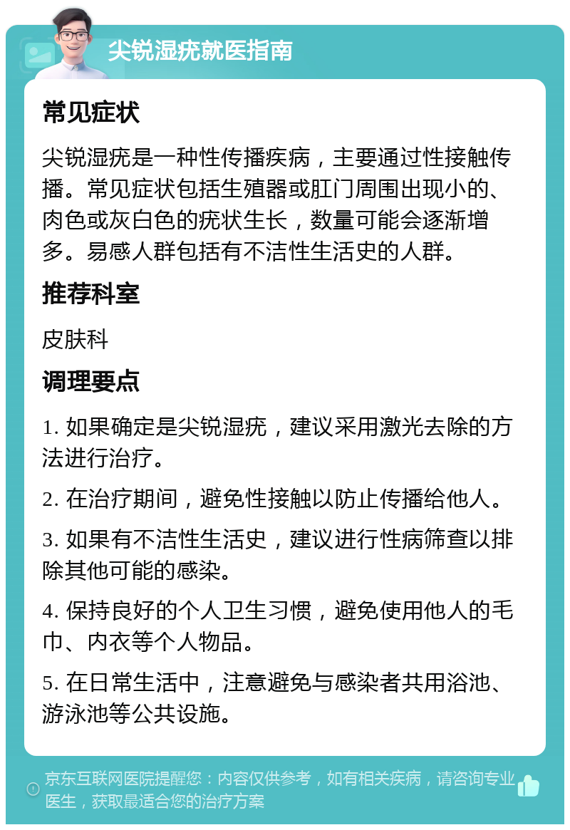 尖锐湿疣就医指南 常见症状 尖锐湿疣是一种性传播疾病，主要通过性接触传播。常见症状包括生殖器或肛门周围出现小的、肉色或灰白色的疣状生长，数量可能会逐渐增多。易感人群包括有不洁性生活史的人群。 推荐科室 皮肤科 调理要点 1. 如果确定是尖锐湿疣，建议采用激光去除的方法进行治疗。 2. 在治疗期间，避免性接触以防止传播给他人。 3. 如果有不洁性生活史，建议进行性病筛查以排除其他可能的感染。 4. 保持良好的个人卫生习惯，避免使用他人的毛巾、内衣等个人物品。 5. 在日常生活中，注意避免与感染者共用浴池、游泳池等公共设施。