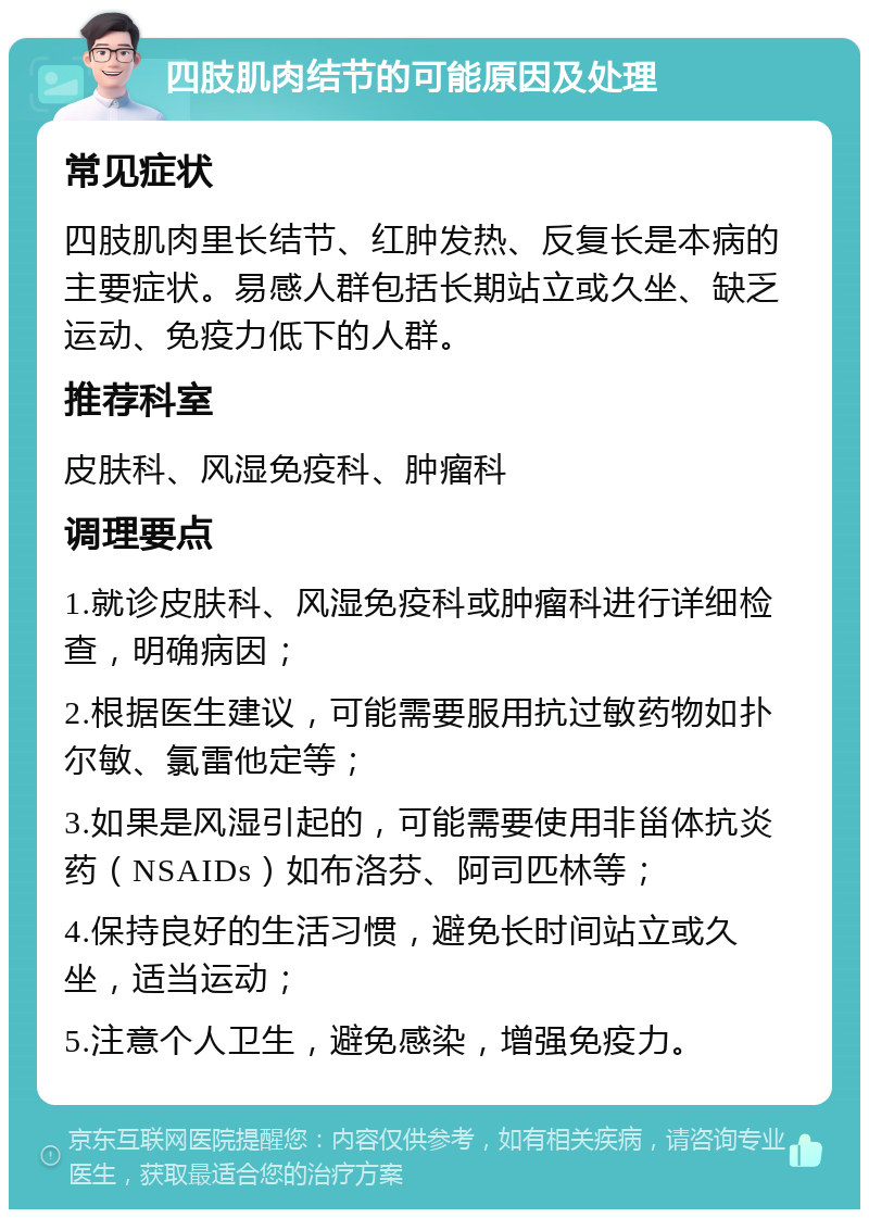 四肢肌肉结节的可能原因及处理 常见症状 四肢肌肉里长结节、红肿发热、反复长是本病的主要症状。易感人群包括长期站立或久坐、缺乏运动、免疫力低下的人群。 推荐科室 皮肤科、风湿免疫科、肿瘤科 调理要点 1.就诊皮肤科、风湿免疫科或肿瘤科进行详细检查，明确病因； 2.根据医生建议，可能需要服用抗过敏药物如扑尔敏、氯雷他定等； 3.如果是风湿引起的，可能需要使用非甾体抗炎药（NSAIDs）如布洛芬、阿司匹林等； 4.保持良好的生活习惯，避免长时间站立或久坐，适当运动； 5.注意个人卫生，避免感染，增强免疫力。