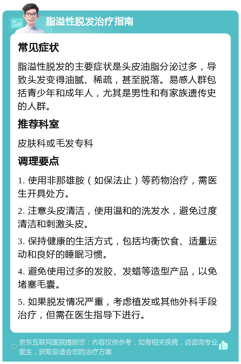 脂溢性脱发治疗指南 常见症状 脂溢性脱发的主要症状是头皮油脂分泌过多，导致头发变得油腻、稀疏，甚至脱落。易感人群包括青少年和成年人，尤其是男性和有家族遗传史的人群。 推荐科室 皮肤科或毛发专科 调理要点 1. 使用非那雄胺（如保法止）等药物治疗，需医生开具处方。 2. 注意头皮清洁，使用温和的洗发水，避免过度清洁和刺激头皮。 3. 保持健康的生活方式，包括均衡饮食、适量运动和良好的睡眠习惯。 4. 避免使用过多的发胶、发蜡等造型产品，以免堵塞毛囊。 5. 如果脱发情况严重，考虑植发或其他外科手段治疗，但需在医生指导下进行。