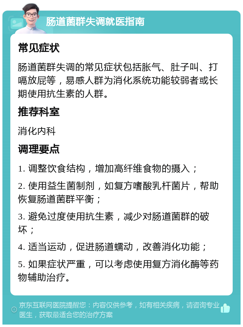 肠道菌群失调就医指南 常见症状 肠道菌群失调的常见症状包括胀气、肚子叫、打嗝放屁等，易感人群为消化系统功能较弱者或长期使用抗生素的人群。 推荐科室 消化内科 调理要点 1. 调整饮食结构，增加高纤维食物的摄入； 2. 使用益生菌制剂，如复方嗜酸乳杆菌片，帮助恢复肠道菌群平衡； 3. 避免过度使用抗生素，减少对肠道菌群的破坏； 4. 适当运动，促进肠道蠕动，改善消化功能； 5. 如果症状严重，可以考虑使用复方消化酶等药物辅助治疗。