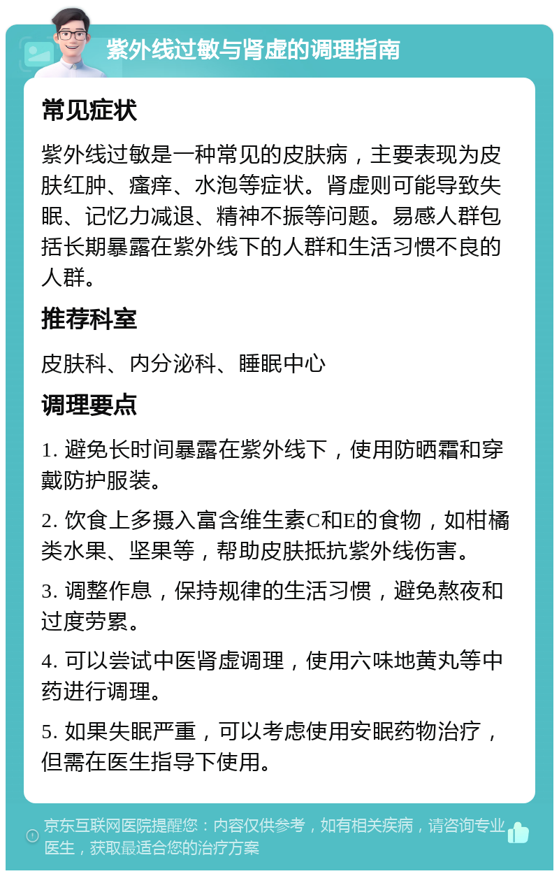 紫外线过敏与肾虚的调理指南 常见症状 紫外线过敏是一种常见的皮肤病，主要表现为皮肤红肿、瘙痒、水泡等症状。肾虚则可能导致失眠、记忆力减退、精神不振等问题。易感人群包括长期暴露在紫外线下的人群和生活习惯不良的人群。 推荐科室 皮肤科、内分泌科、睡眠中心 调理要点 1. 避免长时间暴露在紫外线下，使用防晒霜和穿戴防护服装。 2. 饮食上多摄入富含维生素C和E的食物，如柑橘类水果、坚果等，帮助皮肤抵抗紫外线伤害。 3. 调整作息，保持规律的生活习惯，避免熬夜和过度劳累。 4. 可以尝试中医肾虚调理，使用六味地黄丸等中药进行调理。 5. 如果失眠严重，可以考虑使用安眠药物治疗，但需在医生指导下使用。