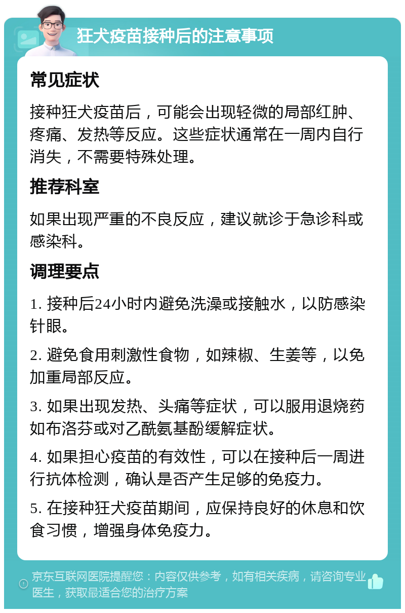 狂犬疫苗接种后的注意事项 常见症状 接种狂犬疫苗后，可能会出现轻微的局部红肿、疼痛、发热等反应。这些症状通常在一周内自行消失，不需要特殊处理。 推荐科室 如果出现严重的不良反应，建议就诊于急诊科或感染科。 调理要点 1. 接种后24小时内避免洗澡或接触水，以防感染针眼。 2. 避免食用刺激性食物，如辣椒、生姜等，以免加重局部反应。 3. 如果出现发热、头痛等症状，可以服用退烧药如布洛芬或对乙酰氨基酚缓解症状。 4. 如果担心疫苗的有效性，可以在接种后一周进行抗体检测，确认是否产生足够的免疫力。 5. 在接种狂犬疫苗期间，应保持良好的休息和饮食习惯，增强身体免疫力。