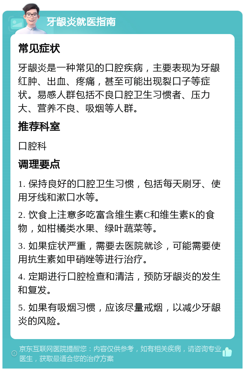 牙龈炎就医指南 常见症状 牙龈炎是一种常见的口腔疾病，主要表现为牙龈红肿、出血、疼痛，甚至可能出现裂口子等症状。易感人群包括不良口腔卫生习惯者、压力大、营养不良、吸烟等人群。 推荐科室 口腔科 调理要点 1. 保持良好的口腔卫生习惯，包括每天刷牙、使用牙线和漱口水等。 2. 饮食上注意多吃富含维生素C和维生素K的食物，如柑橘类水果、绿叶蔬菜等。 3. 如果症状严重，需要去医院就诊，可能需要使用抗生素如甲硝唑等进行治疗。 4. 定期进行口腔检查和清洁，预防牙龈炎的发生和复发。 5. 如果有吸烟习惯，应该尽量戒烟，以减少牙龈炎的风险。