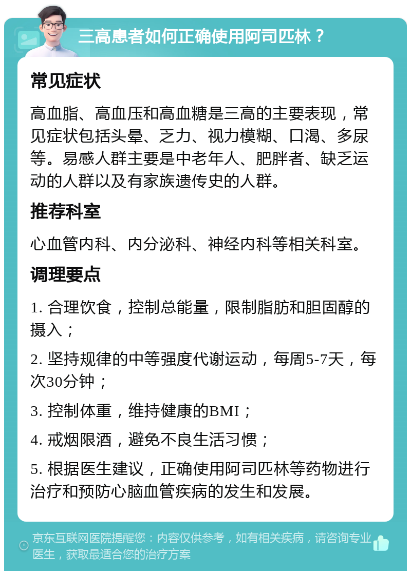 三高患者如何正确使用阿司匹林？ 常见症状 高血脂、高血压和高血糖是三高的主要表现，常见症状包括头晕、乏力、视力模糊、口渴、多尿等。易感人群主要是中老年人、肥胖者、缺乏运动的人群以及有家族遗传史的人群。 推荐科室 心血管内科、内分泌科、神经内科等相关科室。 调理要点 1. 合理饮食，控制总能量，限制脂肪和胆固醇的摄入； 2. 坚持规律的中等强度代谢运动，每周5-7天，每次30分钟； 3. 控制体重，维持健康的BMI； 4. 戒烟限酒，避免不良生活习惯； 5. 根据医生建议，正确使用阿司匹林等药物进行治疗和预防心脑血管疾病的发生和发展。