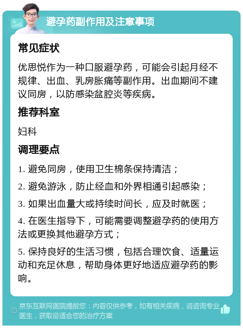 避孕药副作用及注意事项 常见症状 优思悦作为一种口服避孕药，可能会引起月经不规律、出血、乳房胀痛等副作用。出血期间不建议同房，以防感染盆腔炎等疾病。 推荐科室 妇科 调理要点 1. 避免同房，使用卫生棉条保持清洁； 2. 避免游泳，防止经血和外界相通引起感染； 3. 如果出血量大或持续时间长，应及时就医； 4. 在医生指导下，可能需要调整避孕药的使用方法或更换其他避孕方式； 5. 保持良好的生活习惯，包括合理饮食、适量运动和充足休息，帮助身体更好地适应避孕药的影响。