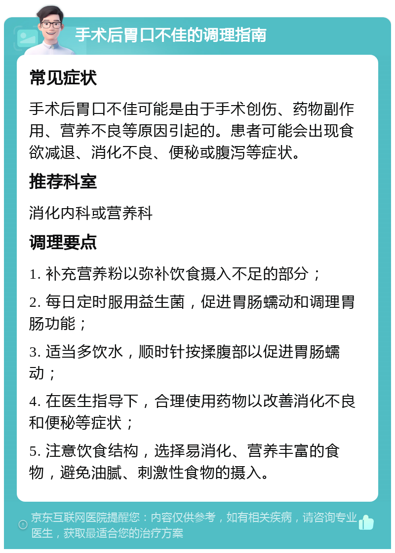 手术后胃口不佳的调理指南 常见症状 手术后胃口不佳可能是由于手术创伤、药物副作用、营养不良等原因引起的。患者可能会出现食欲减退、消化不良、便秘或腹泻等症状。 推荐科室 消化内科或营养科 调理要点 1. 补充营养粉以弥补饮食摄入不足的部分； 2. 每日定时服用益生菌，促进胃肠蠕动和调理胃肠功能； 3. 适当多饮水，顺时针按揉腹部以促进胃肠蠕动； 4. 在医生指导下，合理使用药物以改善消化不良和便秘等症状； 5. 注意饮食结构，选择易消化、营养丰富的食物，避免油腻、刺激性食物的摄入。