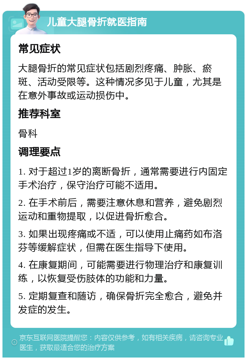 儿童大腿骨折就医指南 常见症状 大腿骨折的常见症状包括剧烈疼痛、肿胀、瘀斑、活动受限等。这种情况多见于儿童，尤其是在意外事故或运动损伤中。 推荐科室 骨科 调理要点 1. 对于超过1岁的离断骨折，通常需要进行内固定手术治疗，保守治疗可能不适用。 2. 在手术前后，需要注意休息和营养，避免剧烈运动和重物提取，以促进骨折愈合。 3. 如果出现疼痛或不适，可以使用止痛药如布洛芬等缓解症状，但需在医生指导下使用。 4. 在康复期间，可能需要进行物理治疗和康复训练，以恢复受伤肢体的功能和力量。 5. 定期复查和随访，确保骨折完全愈合，避免并发症的发生。