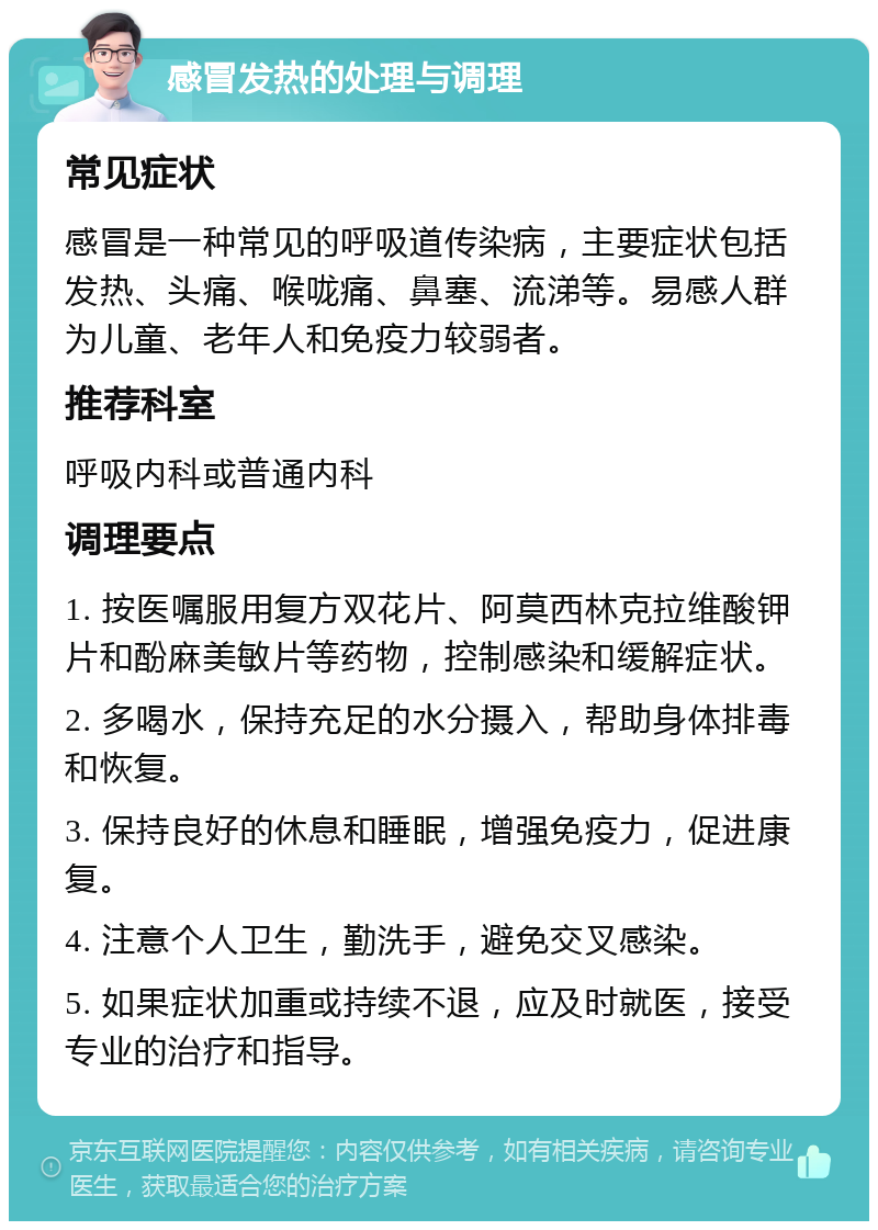 感冒发热的处理与调理 常见症状 感冒是一种常见的呼吸道传染病，主要症状包括发热、头痛、喉咙痛、鼻塞、流涕等。易感人群为儿童、老年人和免疫力较弱者。 推荐科室 呼吸内科或普通内科 调理要点 1. 按医嘱服用复方双花片、阿莫西林克拉维酸钾片和酚麻美敏片等药物，控制感染和缓解症状。 2. 多喝水，保持充足的水分摄入，帮助身体排毒和恢复。 3. 保持良好的休息和睡眠，增强免疫力，促进康复。 4. 注意个人卫生，勤洗手，避免交叉感染。 5. 如果症状加重或持续不退，应及时就医，接受专业的治疗和指导。