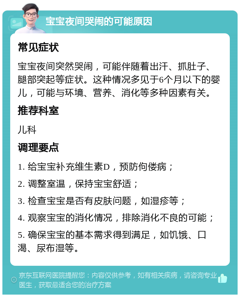 宝宝夜间哭闹的可能原因 常见症状 宝宝夜间突然哭闹，可能伴随着出汗、抓肚子、腿部突起等症状。这种情况多见于6个月以下的婴儿，可能与环境、营养、消化等多种因素有关。 推荐科室 儿科 调理要点 1. 给宝宝补充维生素D，预防佝偻病； 2. 调整室温，保持宝宝舒适； 3. 检查宝宝是否有皮肤问题，如湿疹等； 4. 观察宝宝的消化情况，排除消化不良的可能； 5. 确保宝宝的基本需求得到满足，如饥饿、口渴、尿布湿等。