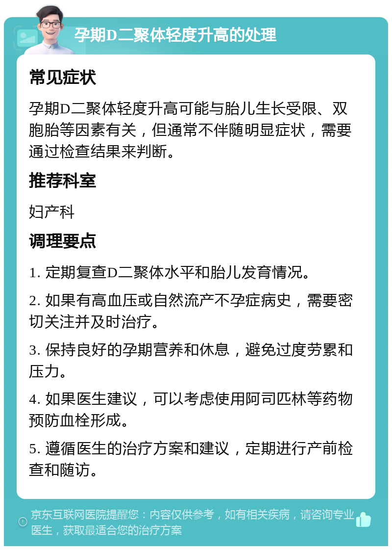 孕期D二聚体轻度升高的处理 常见症状 孕期D二聚体轻度升高可能与胎儿生长受限、双胞胎等因素有关，但通常不伴随明显症状，需要通过检查结果来判断。 推荐科室 妇产科 调理要点 1. 定期复查D二聚体水平和胎儿发育情况。 2. 如果有高血压或自然流产不孕症病史，需要密切关注并及时治疗。 3. 保持良好的孕期营养和休息，避免过度劳累和压力。 4. 如果医生建议，可以考虑使用阿司匹林等药物预防血栓形成。 5. 遵循医生的治疗方案和建议，定期进行产前检查和随访。