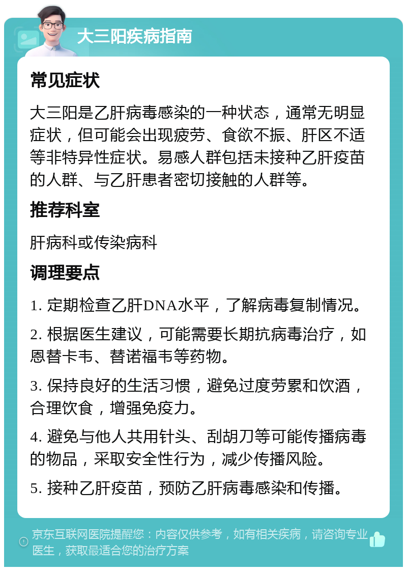 大三阳疾病指南 常见症状 大三阳是乙肝病毒感染的一种状态，通常无明显症状，但可能会出现疲劳、食欲不振、肝区不适等非特异性症状。易感人群包括未接种乙肝疫苗的人群、与乙肝患者密切接触的人群等。 推荐科室 肝病科或传染病科 调理要点 1. 定期检查乙肝DNA水平，了解病毒复制情况。 2. 根据医生建议，可能需要长期抗病毒治疗，如恩替卡韦、替诺福韦等药物。 3. 保持良好的生活习惯，避免过度劳累和饮酒，合理饮食，增强免疫力。 4. 避免与他人共用针头、刮胡刀等可能传播病毒的物品，采取安全性行为，减少传播风险。 5. 接种乙肝疫苗，预防乙肝病毒感染和传播。