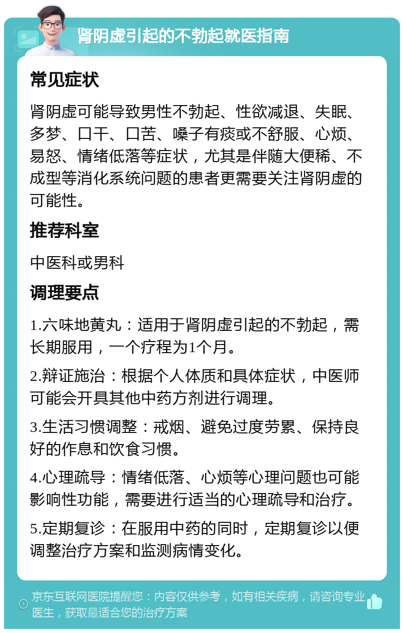 肾阴虚引起的不勃起就医指南 常见症状 肾阴虚可能导致男性不勃起、性欲减退、失眠、多梦、口干、口苦、嗓子有痰或不舒服、心烦、易怒、情绪低落等症状，尤其是伴随大便稀、不成型等消化系统问题的患者更需要关注肾阴虚的可能性。 推荐科室 中医科或男科 调理要点 1.六味地黄丸：适用于肾阴虚引起的不勃起，需长期服用，一个疗程为1个月。 2.辩证施治：根据个人体质和具体症状，中医师可能会开具其他中药方剂进行调理。 3.生活习惯调整：戒烟、避免过度劳累、保持良好的作息和饮食习惯。 4.心理疏导：情绪低落、心烦等心理问题也可能影响性功能，需要进行适当的心理疏导和治疗。 5.定期复诊：在服用中药的同时，定期复诊以便调整治疗方案和监测病情变化。