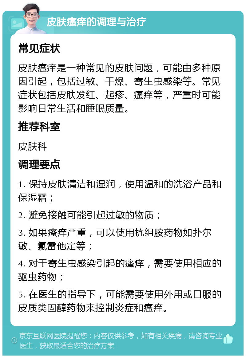 皮肤瘙痒的调理与治疗 常见症状 皮肤瘙痒是一种常见的皮肤问题，可能由多种原因引起，包括过敏、干燥、寄生虫感染等。常见症状包括皮肤发红、起疹、瘙痒等，严重时可能影响日常生活和睡眠质量。 推荐科室 皮肤科 调理要点 1. 保持皮肤清洁和湿润，使用温和的洗浴产品和保湿霜； 2. 避免接触可能引起过敏的物质； 3. 如果瘙痒严重，可以使用抗组胺药物如扑尔敏、氯雷他定等； 4. 对于寄生虫感染引起的瘙痒，需要使用相应的驱虫药物； 5. 在医生的指导下，可能需要使用外用或口服的皮质类固醇药物来控制炎症和瘙痒。