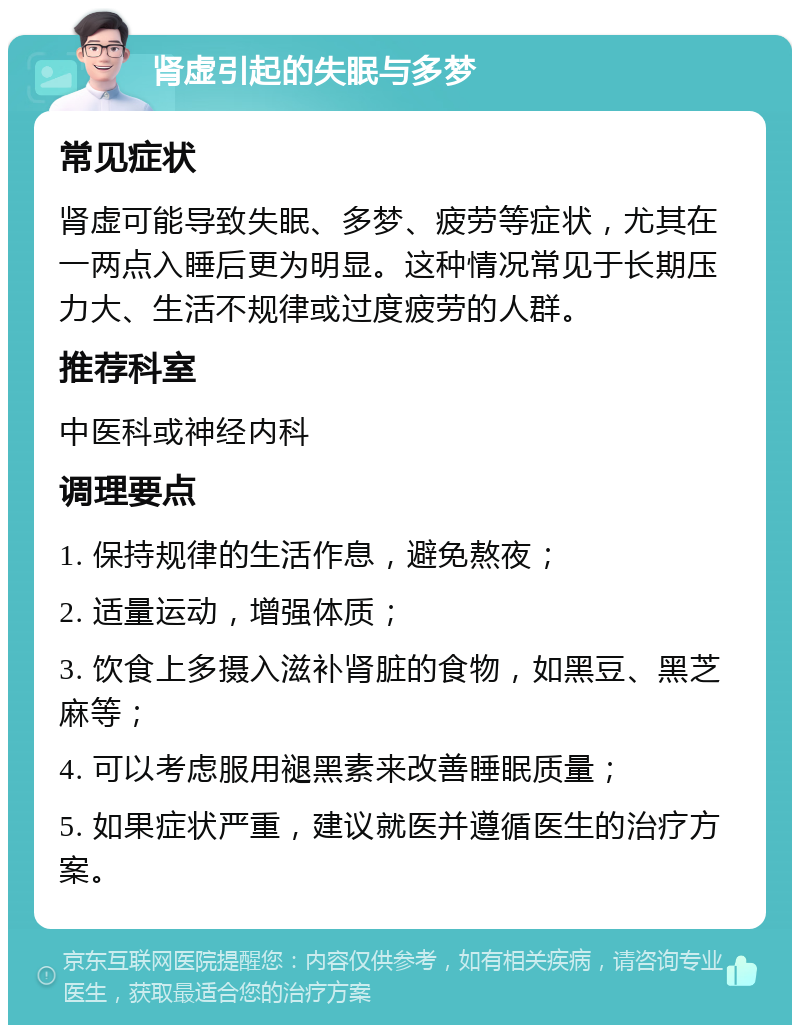 肾虚引起的失眠与多梦 常见症状 肾虚可能导致失眠、多梦、疲劳等症状，尤其在一两点入睡后更为明显。这种情况常见于长期压力大、生活不规律或过度疲劳的人群。 推荐科室 中医科或神经内科 调理要点 1. 保持规律的生活作息，避免熬夜； 2. 适量运动，增强体质； 3. 饮食上多摄入滋补肾脏的食物，如黑豆、黑芝麻等； 4. 可以考虑服用褪黑素来改善睡眠质量； 5. 如果症状严重，建议就医并遵循医生的治疗方案。