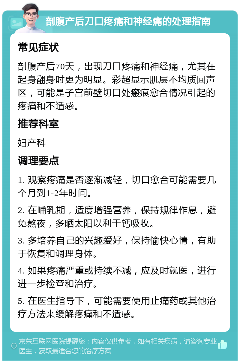 剖腹产后刀口疼痛和神经痛的处理指南 常见症状 剖腹产后70天，出现刀口疼痛和神经痛，尤其在起身翻身时更为明显。彩超显示肌层不均质回声区，可能是子宫前壁切口处瘢痕愈合情况引起的疼痛和不适感。 推荐科室 妇产科 调理要点 1. 观察疼痛是否逐渐减轻，切口愈合可能需要几个月到1-2年时间。 2. 在哺乳期，适度增强营养，保持规律作息，避免熬夜，多晒太阳以利于钙吸收。 3. 多培养自己的兴趣爱好，保持愉快心情，有助于恢复和调理身体。 4. 如果疼痛严重或持续不减，应及时就医，进行进一步检查和治疗。 5. 在医生指导下，可能需要使用止痛药或其他治疗方法来缓解疼痛和不适感。