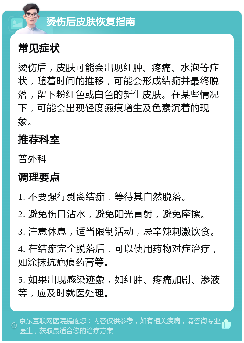 烫伤后皮肤恢复指南 常见症状 烫伤后，皮肤可能会出现红肿、疼痛、水泡等症状，随着时间的推移，可能会形成结痂并最终脱落，留下粉红色或白色的新生皮肤。在某些情况下，可能会出现轻度瘢痕增生及色素沉着的现象。 推荐科室 普外科 调理要点 1. 不要强行剥离结痂，等待其自然脱落。 2. 避免伤口沾水，避免阳光直射，避免摩擦。 3. 注意休息，适当限制活动，忌辛辣刺激饮食。 4. 在结痂完全脱落后，可以使用药物对症治疗，如涂抹抗疤痕药膏等。 5. 如果出现感染迹象，如红肿、疼痛加剧、渗液等，应及时就医处理。