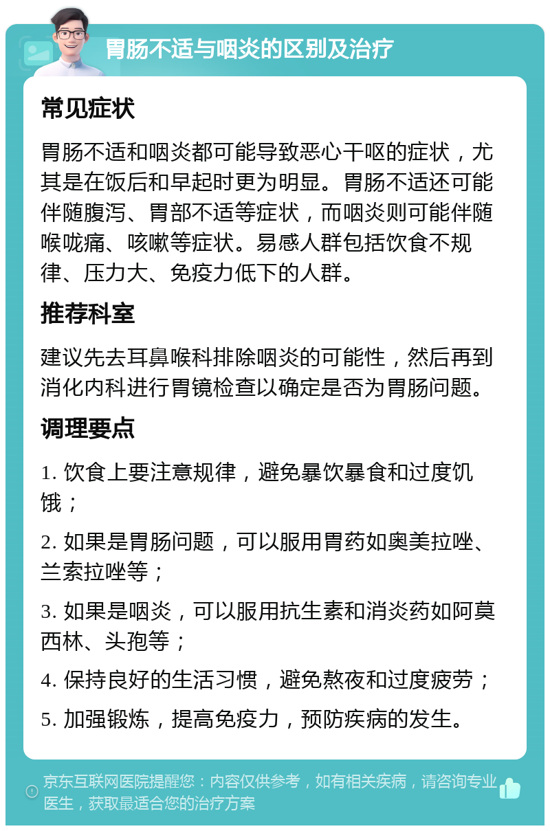 胃肠不适与咽炎的区别及治疗 常见症状 胃肠不适和咽炎都可能导致恶心干呕的症状，尤其是在饭后和早起时更为明显。胃肠不适还可能伴随腹泻、胃部不适等症状，而咽炎则可能伴随喉咙痛、咳嗽等症状。易感人群包括饮食不规律、压力大、免疫力低下的人群。 推荐科室 建议先去耳鼻喉科排除咽炎的可能性，然后再到消化内科进行胃镜检查以确定是否为胃肠问题。 调理要点 1. 饮食上要注意规律，避免暴饮暴食和过度饥饿； 2. 如果是胃肠问题，可以服用胃药如奥美拉唑、兰索拉唑等； 3. 如果是咽炎，可以服用抗生素和消炎药如阿莫西林、头孢等； 4. 保持良好的生活习惯，避免熬夜和过度疲劳； 5. 加强锻炼，提高免疫力，预防疾病的发生。