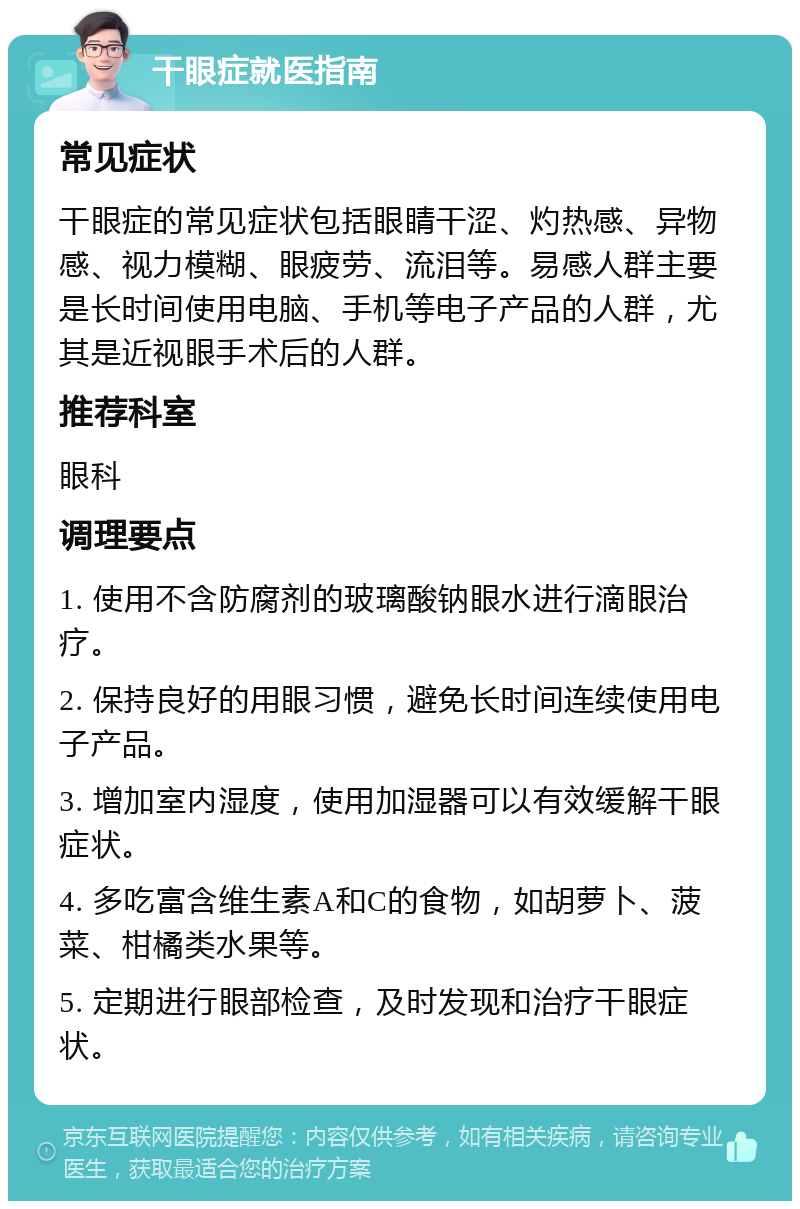 干眼症就医指南 常见症状 干眼症的常见症状包括眼睛干涩、灼热感、异物感、视力模糊、眼疲劳、流泪等。易感人群主要是长时间使用电脑、手机等电子产品的人群，尤其是近视眼手术后的人群。 推荐科室 眼科 调理要点 1. 使用不含防腐剂的玻璃酸钠眼水进行滴眼治疗。 2. 保持良好的用眼习惯，避免长时间连续使用电子产品。 3. 增加室内湿度，使用加湿器可以有效缓解干眼症状。 4. 多吃富含维生素A和C的食物，如胡萝卜、菠菜、柑橘类水果等。 5. 定期进行眼部检查，及时发现和治疗干眼症状。