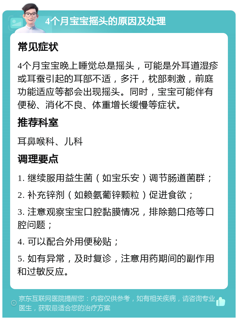 4个月宝宝摇头的原因及处理 常见症状 4个月宝宝晚上睡觉总是摇头，可能是外耳道湿疹或耳蚕引起的耳部不适，多汗，枕部刺激，前庭功能适应等都会出现摇头。同时，宝宝可能伴有便秘、消化不良、体重增长缓慢等症状。 推荐科室 耳鼻喉科、儿科 调理要点 1. 继续服用益生菌（如宝乐安）调节肠道菌群； 2. 补充锌剂（如赖氨葡锌颗粒）促进食欲； 3. 注意观察宝宝口腔黏膜情况，排除鹅口疮等口腔问题； 4. 可以配合外用便秘贴； 5. 如有异常，及时复诊，注意用药期间的副作用和过敏反应。