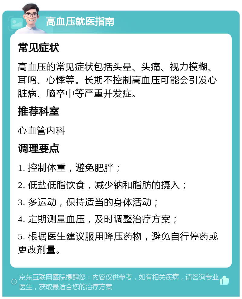 高血压就医指南 常见症状 高血压的常见症状包括头晕、头痛、视力模糊、耳鸣、心悸等。长期不控制高血压可能会引发心脏病、脑卒中等严重并发症。 推荐科室 心血管内科 调理要点 1. 控制体重，避免肥胖； 2. 低盐低脂饮食，减少钠和脂肪的摄入； 3. 多运动，保持适当的身体活动； 4. 定期测量血压，及时调整治疗方案； 5. 根据医生建议服用降压药物，避免自行停药或更改剂量。