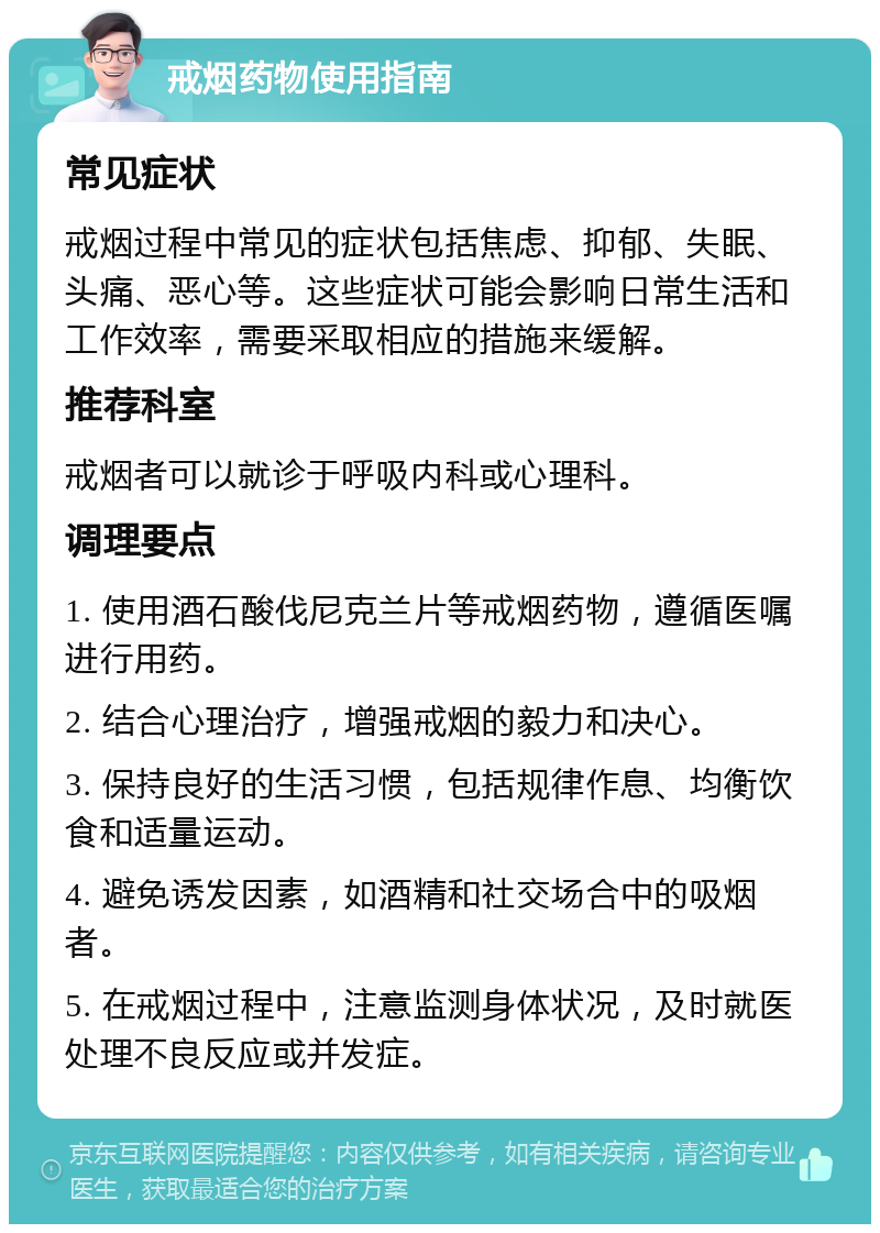 戒烟药物使用指南 常见症状 戒烟过程中常见的症状包括焦虑、抑郁、失眠、头痛、恶心等。这些症状可能会影响日常生活和工作效率，需要采取相应的措施来缓解。 推荐科室 戒烟者可以就诊于呼吸内科或心理科。 调理要点 1. 使用酒石酸伐尼克兰片等戒烟药物，遵循医嘱进行用药。 2. 结合心理治疗，增强戒烟的毅力和决心。 3. 保持良好的生活习惯，包括规律作息、均衡饮食和适量运动。 4. 避免诱发因素，如酒精和社交场合中的吸烟者。 5. 在戒烟过程中，注意监测身体状况，及时就医处理不良反应或并发症。