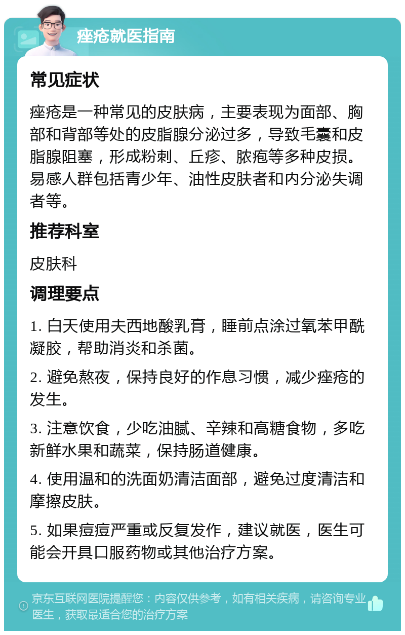 痤疮就医指南 常见症状 痤疮是一种常见的皮肤病，主要表现为面部、胸部和背部等处的皮脂腺分泌过多，导致毛囊和皮脂腺阻塞，形成粉刺、丘疹、脓疱等多种皮损。易感人群包括青少年、油性皮肤者和内分泌失调者等。 推荐科室 皮肤科 调理要点 1. 白天使用夫西地酸乳膏，睡前点涂过氧苯甲酰凝胶，帮助消炎和杀菌。 2. 避免熬夜，保持良好的作息习惯，减少痤疮的发生。 3. 注意饮食，少吃油腻、辛辣和高糖食物，多吃新鲜水果和蔬菜，保持肠道健康。 4. 使用温和的洗面奶清洁面部，避免过度清洁和摩擦皮肤。 5. 如果痘痘严重或反复发作，建议就医，医生可能会开具口服药物或其他治疗方案。