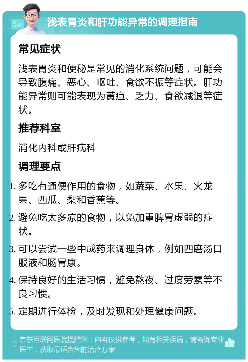 浅表胃炎和肝功能异常的调理指南 常见症状 浅表胃炎和便秘是常见的消化系统问题，可能会导致腹痛、恶心、呕吐、食欲不振等症状。肝功能异常则可能表现为黄疸、乏力、食欲减退等症状。 推荐科室 消化内科或肝病科 调理要点 多吃有通便作用的食物，如蔬菜、水果、火龙果、西瓜、梨和香蕉等。 避免吃太多凉的食物，以免加重脾胃虚弱的症状。 可以尝试一些中成药来调理身体，例如四磨汤口服液和肠胃康。 保持良好的生活习惯，避免熬夜、过度劳累等不良习惯。 定期进行体检，及时发现和处理健康问题。