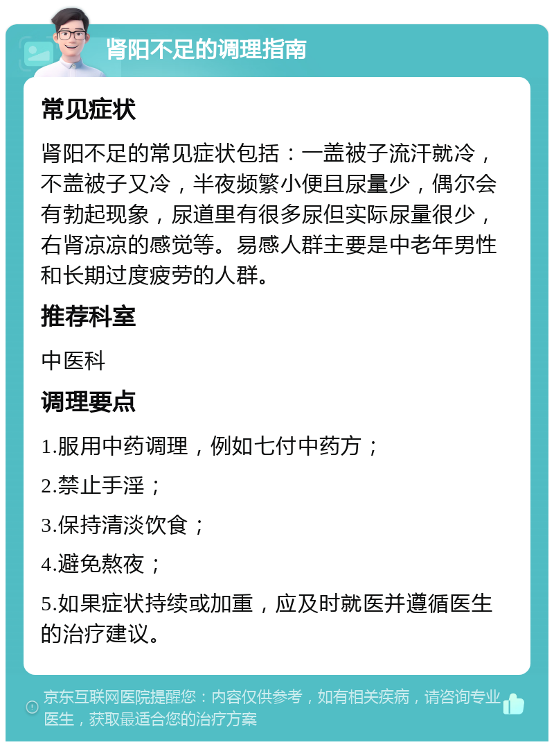 肾阳不足的调理指南 常见症状 肾阳不足的常见症状包括：一盖被子流汗就冷，不盖被子又冷，半夜频繁小便且尿量少，偶尔会有勃起现象，尿道里有很多尿但实际尿量很少，右肾凉凉的感觉等。易感人群主要是中老年男性和长期过度疲劳的人群。 推荐科室 中医科 调理要点 1.服用中药调理，例如七付中药方； 2.禁止手淫； 3.保持清淡饮食； 4.避免熬夜； 5.如果症状持续或加重，应及时就医并遵循医生的治疗建议。