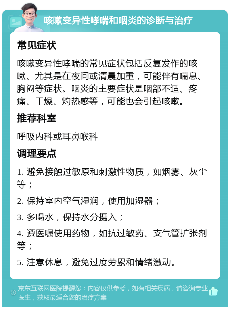 咳嗽变异性哮喘和咽炎的诊断与治疗 常见症状 咳嗽变异性哮喘的常见症状包括反复发作的咳嗽、尤其是在夜间或清晨加重，可能伴有喘息、胸闷等症状。咽炎的主要症状是咽部不适、疼痛、干燥、灼热感等，可能也会引起咳嗽。 推荐科室 呼吸内科或耳鼻喉科 调理要点 1. 避免接触过敏原和刺激性物质，如烟雾、灰尘等； 2. 保持室内空气湿润，使用加湿器； 3. 多喝水，保持水分摄入； 4. 遵医嘱使用药物，如抗过敏药、支气管扩张剂等； 5. 注意休息，避免过度劳累和情绪激动。