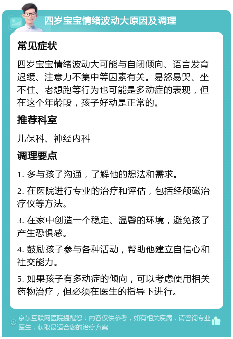 四岁宝宝情绪波动大原因及调理 常见症状 四岁宝宝情绪波动大可能与自闭倾向、语言发育迟缓、注意力不集中等因素有关。易怒易哭、坐不住、老想跑等行为也可能是多动症的表现，但在这个年龄段，孩子好动是正常的。 推荐科室 儿保科、神经内科 调理要点 1. 多与孩子沟通，了解他的想法和需求。 2. 在医院进行专业的治疗和评估，包括经颅磁治疗仪等方法。 3. 在家中创造一个稳定、温馨的环境，避免孩子产生恐惧感。 4. 鼓励孩子参与各种活动，帮助他建立自信心和社交能力。 5. 如果孩子有多动症的倾向，可以考虑使用相关药物治疗，但必须在医生的指导下进行。