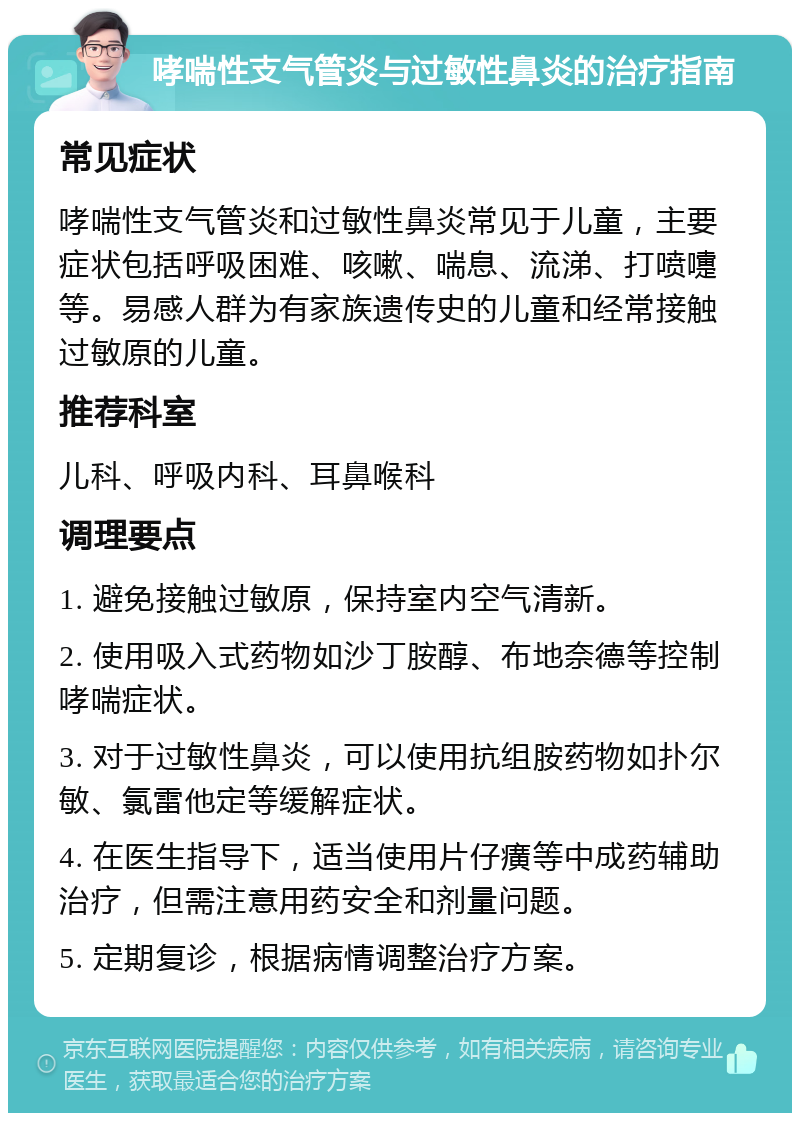 哮喘性支气管炎与过敏性鼻炎的治疗指南 常见症状 哮喘性支气管炎和过敏性鼻炎常见于儿童，主要症状包括呼吸困难、咳嗽、喘息、流涕、打喷嚏等。易感人群为有家族遗传史的儿童和经常接触过敏原的儿童。 推荐科室 儿科、呼吸内科、耳鼻喉科 调理要点 1. 避免接触过敏原，保持室内空气清新。 2. 使用吸入式药物如沙丁胺醇、布地奈德等控制哮喘症状。 3. 对于过敏性鼻炎，可以使用抗组胺药物如扑尔敏、氯雷他定等缓解症状。 4. 在医生指导下，适当使用片仔癀等中成药辅助治疗，但需注意用药安全和剂量问题。 5. 定期复诊，根据病情调整治疗方案。