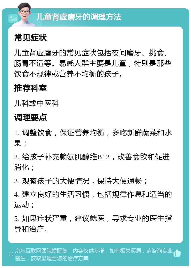 儿童肾虚磨牙的调理方法 常见症状 儿童肾虚磨牙的常见症状包括夜间磨牙、挑食、肠胃不适等。易感人群主要是儿童，特别是那些饮食不规律或营养不均衡的孩子。 推荐科室 儿科或中医科 调理要点 1. 调整饮食，保证营养均衡，多吃新鲜蔬菜和水果； 2. 给孩子补充赖氨肌醇维B12，改善食欲和促进消化； 3. 观察孩子的大便情况，保持大便通畅； 4. 建立良好的生活习惯，包括规律作息和适当的运动； 5. 如果症状严重，建议就医，寻求专业的医生指导和治疗。