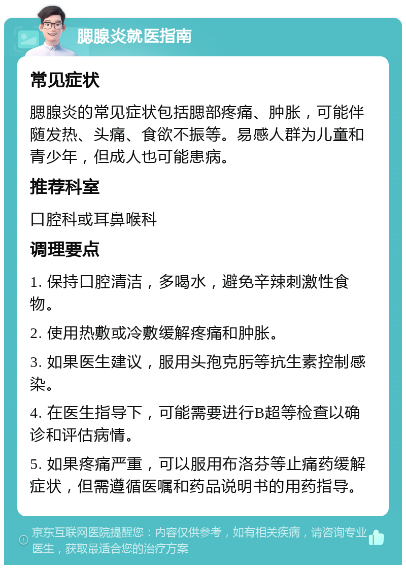 腮腺炎就医指南 常见症状 腮腺炎的常见症状包括腮部疼痛、肿胀，可能伴随发热、头痛、食欲不振等。易感人群为儿童和青少年，但成人也可能患病。 推荐科室 口腔科或耳鼻喉科 调理要点 1. 保持口腔清洁，多喝水，避免辛辣刺激性食物。 2. 使用热敷或冷敷缓解疼痛和肿胀。 3. 如果医生建议，服用头孢克肟等抗生素控制感染。 4. 在医生指导下，可能需要进行B超等检查以确诊和评估病情。 5. 如果疼痛严重，可以服用布洛芬等止痛药缓解症状，但需遵循医嘱和药品说明书的用药指导。