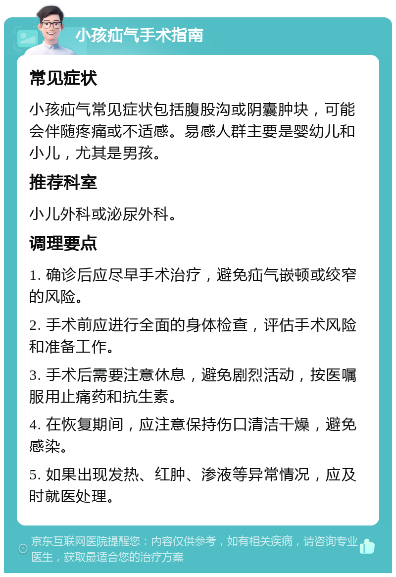 小孩疝气手术指南 常见症状 小孩疝气常见症状包括腹股沟或阴囊肿块，可能会伴随疼痛或不适感。易感人群主要是婴幼儿和小儿，尤其是男孩。 推荐科室 小儿外科或泌尿外科。 调理要点 1. 确诊后应尽早手术治疗，避免疝气嵌顿或绞窄的风险。 2. 手术前应进行全面的身体检查，评估手术风险和准备工作。 3. 手术后需要注意休息，避免剧烈活动，按医嘱服用止痛药和抗生素。 4. 在恢复期间，应注意保持伤口清洁干燥，避免感染。 5. 如果出现发热、红肿、渗液等异常情况，应及时就医处理。