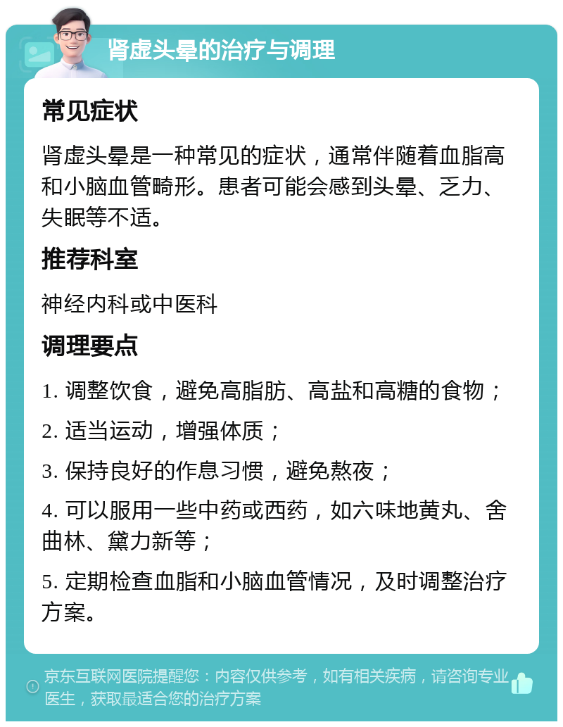 肾虚头晕的治疗与调理 常见症状 肾虚头晕是一种常见的症状，通常伴随着血脂高和小脑血管畸形。患者可能会感到头晕、乏力、失眠等不适。 推荐科室 神经内科或中医科 调理要点 1. 调整饮食，避免高脂肪、高盐和高糖的食物； 2. 适当运动，增强体质； 3. 保持良好的作息习惯，避免熬夜； 4. 可以服用一些中药或西药，如六味地黄丸、舍曲林、黛力新等； 5. 定期检查血脂和小脑血管情况，及时调整治疗方案。