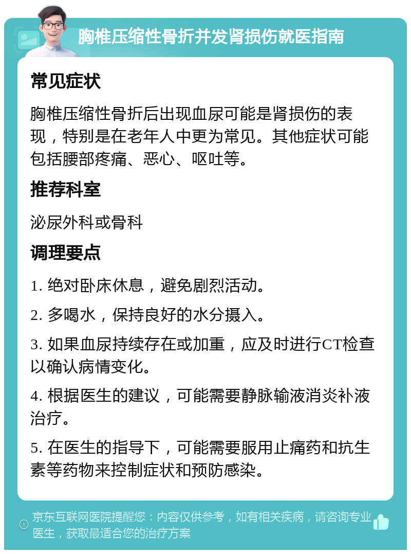 胸椎压缩性骨折并发肾损伤就医指南 常见症状 胸椎压缩性骨折后出现血尿可能是肾损伤的表现，特别是在老年人中更为常见。其他症状可能包括腰部疼痛、恶心、呕吐等。 推荐科室 泌尿外科或骨科 调理要点 1. 绝对卧床休息，避免剧烈活动。 2. 多喝水，保持良好的水分摄入。 3. 如果血尿持续存在或加重，应及时进行CT检查以确认病情变化。 4. 根据医生的建议，可能需要静脉输液消炎补液治疗。 5. 在医生的指导下，可能需要服用止痛药和抗生素等药物来控制症状和预防感染。