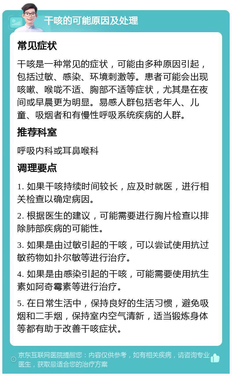 干咳的可能原因及处理 常见症状 干咳是一种常见的症状，可能由多种原因引起，包括过敏、感染、环境刺激等。患者可能会出现咳嗽、喉咙不适、胸部不适等症状，尤其是在夜间或早晨更为明显。易感人群包括老年人、儿童、吸烟者和有慢性呼吸系统疾病的人群。 推荐科室 呼吸内科或耳鼻喉科 调理要点 1. 如果干咳持续时间较长，应及时就医，进行相关检查以确定病因。 2. 根据医生的建议，可能需要进行胸片检查以排除肺部疾病的可能性。 3. 如果是由过敏引起的干咳，可以尝试使用抗过敏药物如扑尔敏等进行治疗。 4. 如果是由感染引起的干咳，可能需要使用抗生素如阿奇霉素等进行治疗。 5. 在日常生活中，保持良好的生活习惯，避免吸烟和二手烟，保持室内空气清新，适当锻炼身体等都有助于改善干咳症状。